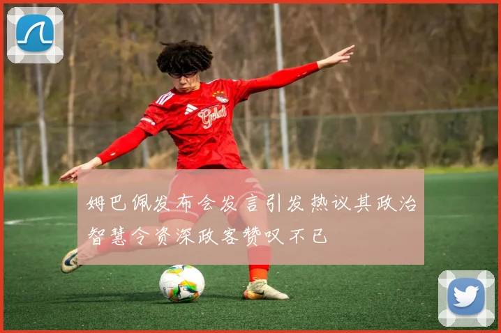 姆巴佩发布会发言引发热议其政治智慧令资深政客赞叹不已