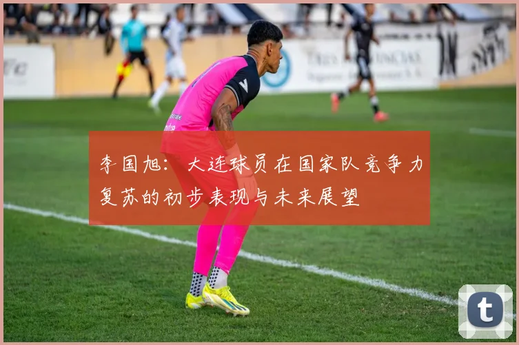 李国旭：大连球员在国家队竞争力复苏的初步表现与未来展望