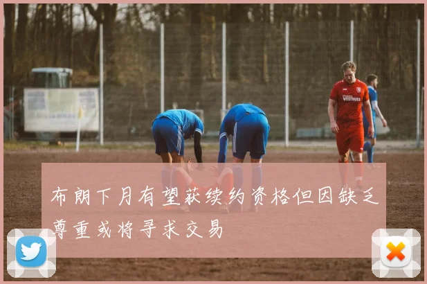 布朗下月有望获续约资格但因缺乏尊重或将寻求交易