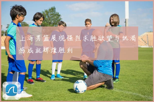 上海男篮展现强烈求胜欲望与饥渴感成就辉煌胜利