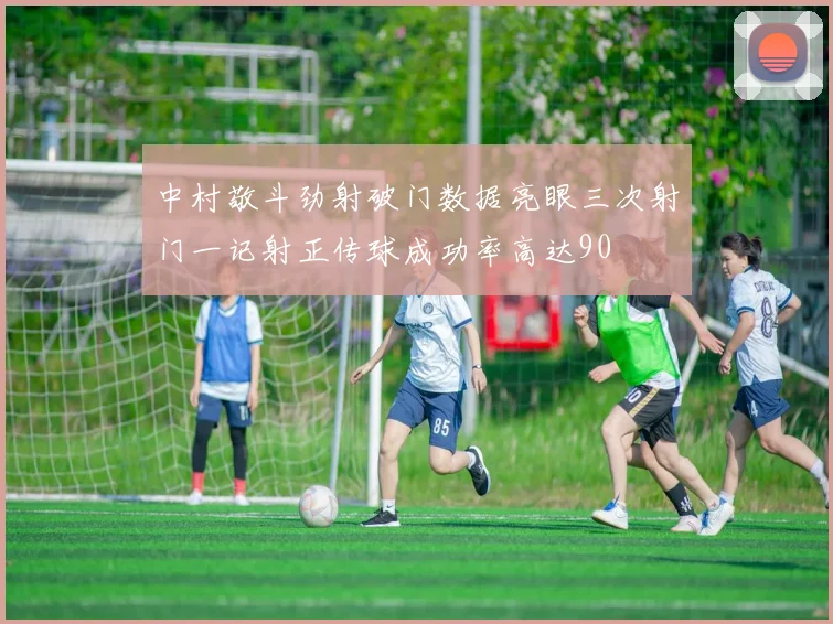 中村敬斗劲射破门数据亮眼三次射门一记射正传球成功率高达90