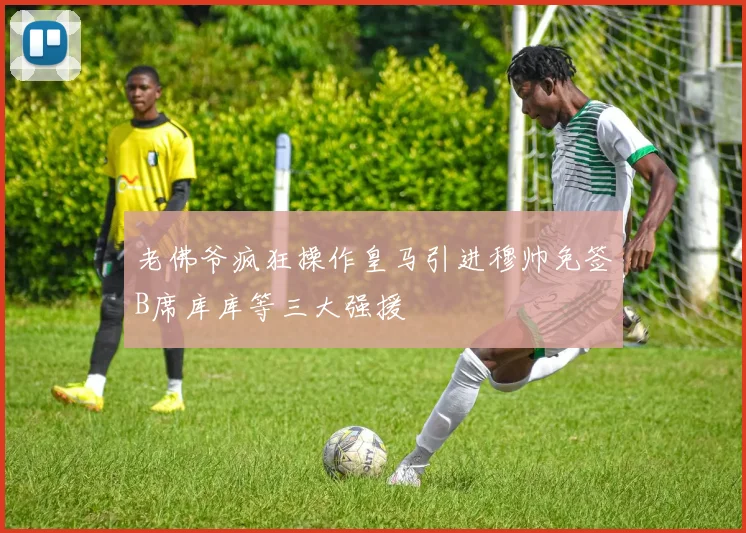 老佛爷疯狂操作皇马引进穆帅免签B席库库等三大强援