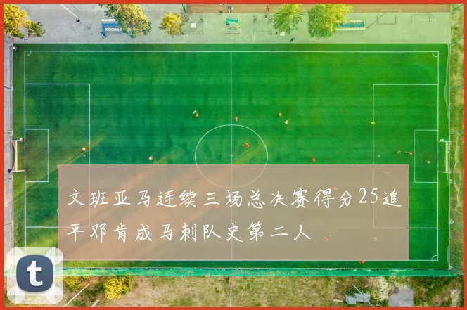 文班亚马连续三场总决赛得分25追平邓肯成马刺队史第二人
