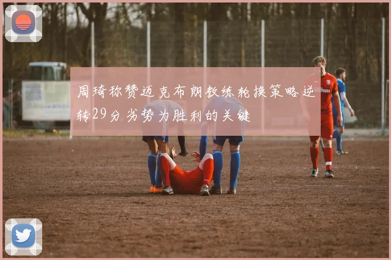 周琦称赞迈克布朗教练轮换策略逆转29分劣势为胜利的关键