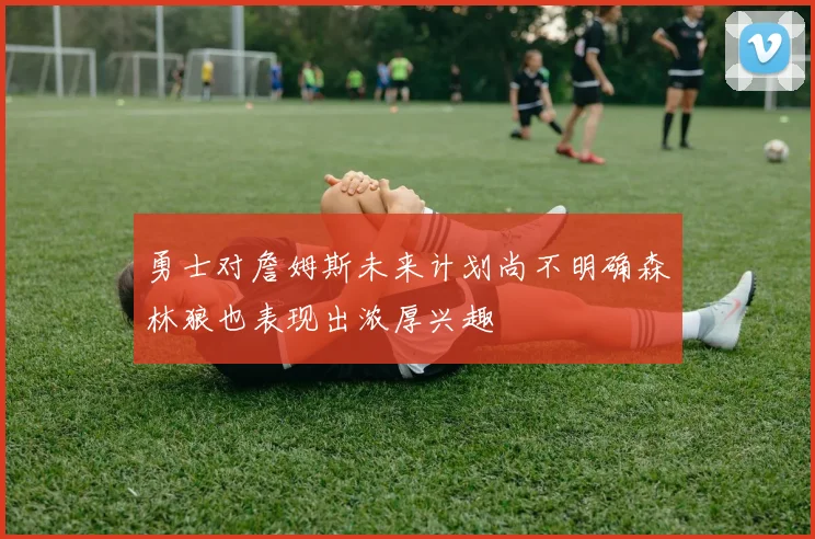 勇士对詹姆斯未来计划尚不明确森林狼也表现出浓厚兴趣