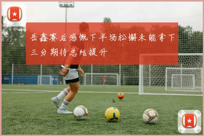 岳鑫赛后感慨下半场松懈未能拿下三分期待总结提升