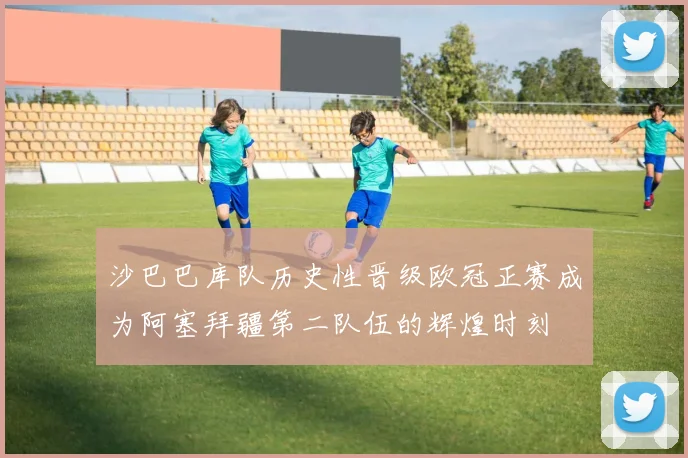 沙巴巴库队历史性晋级欧冠正赛成为阿塞拜疆第二队伍的辉煌时刻