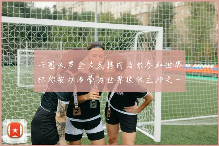 卡塞米罗全力支持内马尔参加世界杯称安切洛蒂为世界顶级主帅之一