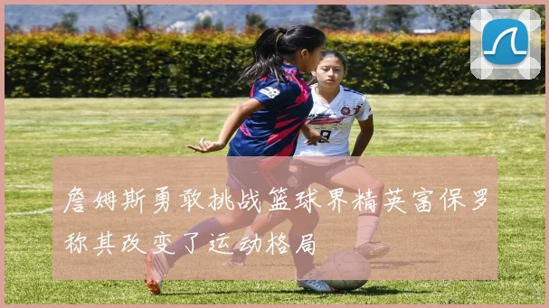 詹姆斯勇敢挑战篮球界精英富保罗称其改变了运动格局