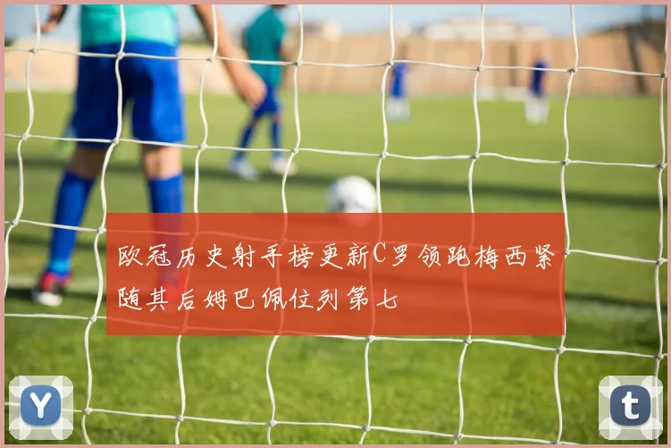 欧冠历史射手榜更新C罗领跑梅西紧随其后姆巴佩位列第七