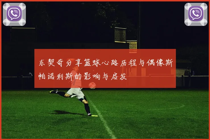 东契奇分享篮球心路历程与偶像斯帕诺利斯的影响与启发
