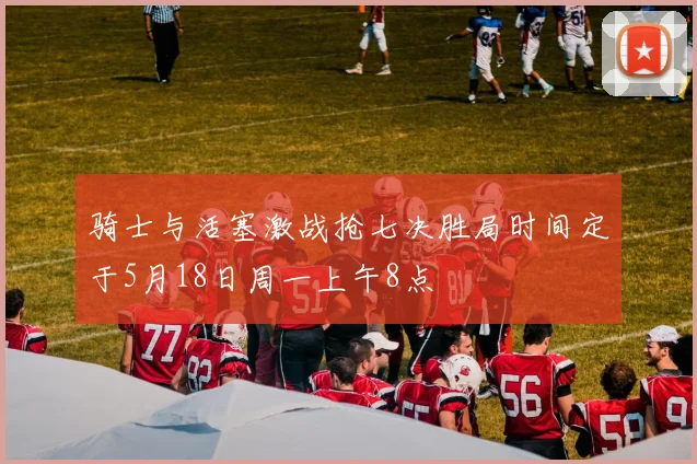 骑士与活塞激战抢七决胜局时间定于5月18日周一上午8点