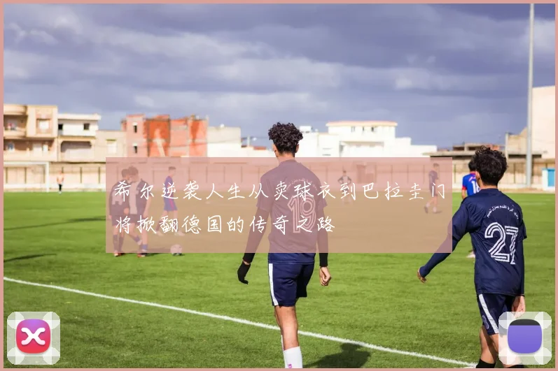 希尔逆袭人生从卖球衣到巴拉圭门将掀翻德国的传奇之路