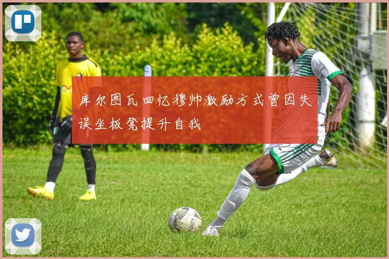 库尔图瓦回忆穆帅激励方式曾因失误坐板凳提升自我