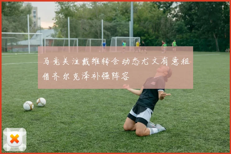 马竞关注戴维转会动态尤文有意租借齐尔克泽补强阵容