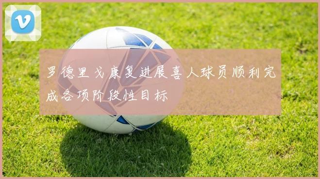 罗德里戈康复进展喜人球员顺利完成各项阶段性目标