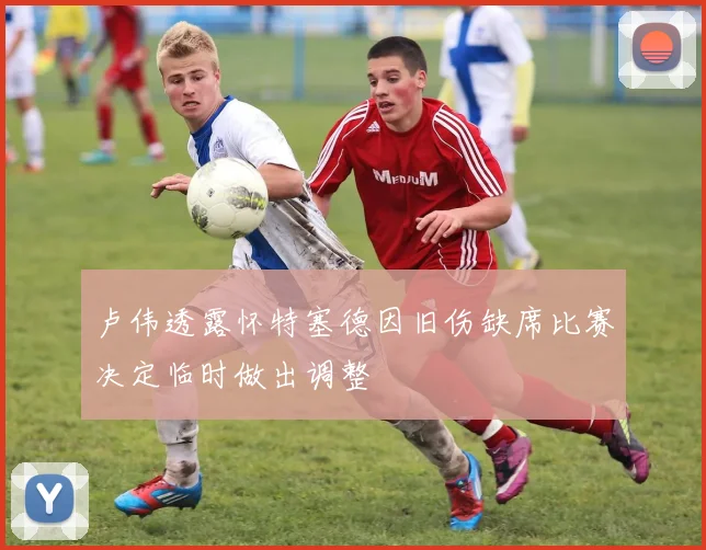 卢伟透露怀特塞德因旧伤缺席比赛决定临时做出调整